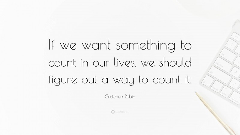 Gretchen Rubin Quote: “If we want something to count in our lives, we should figure out a way to count it.”