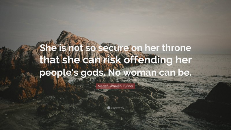 Megan Whalen Turner Quote: “She is not so secure on her throne that she can risk offending her people’s gods. No woman can be.”