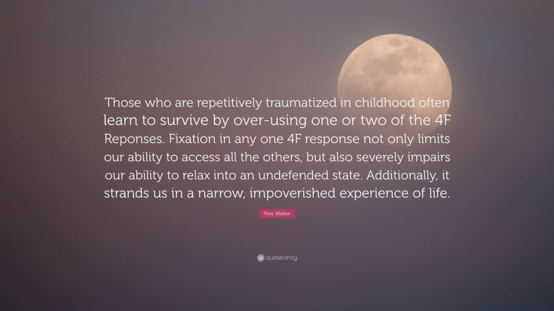 Pete Walker Quote: “Those who are repetitively traumatized in childhood often learn to survive by over-using one or two of the 4F Reponses. Fixation in any one 4F response not only limits our ability to access all the others, but also severely impairs our ability to relax into an undefended state. Additionally, it strands us in a narrow, impoverished experience of life.”