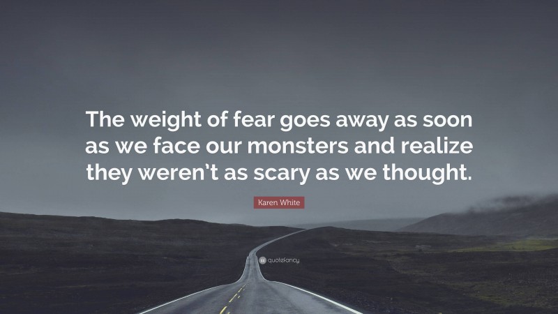 Karen White Quote: “The weight of fear goes away as soon as we face our monsters and realize they weren’t as scary as we thought.”