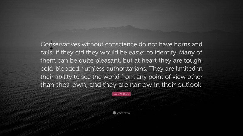 John W. Dean Quote: “Conservatives without conscience do not have horns and tails; if they did they would be easier to identify. Many of them can be quite pleasant, but at heart they are tough, cold-blooded, ruthless authoritarians. They are limited in their ability to see the world from any point of view other than their own, and they are narrow in their outlook.”