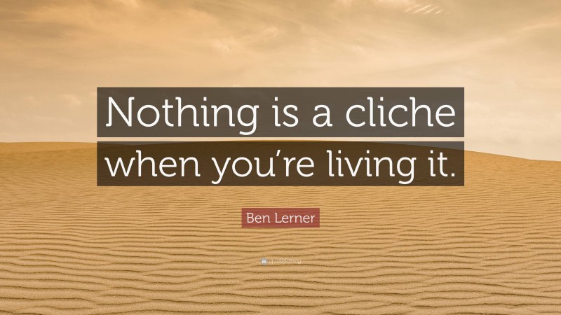 Ben Lerner Quote: “Nothing is a cliche when you’re living it.”