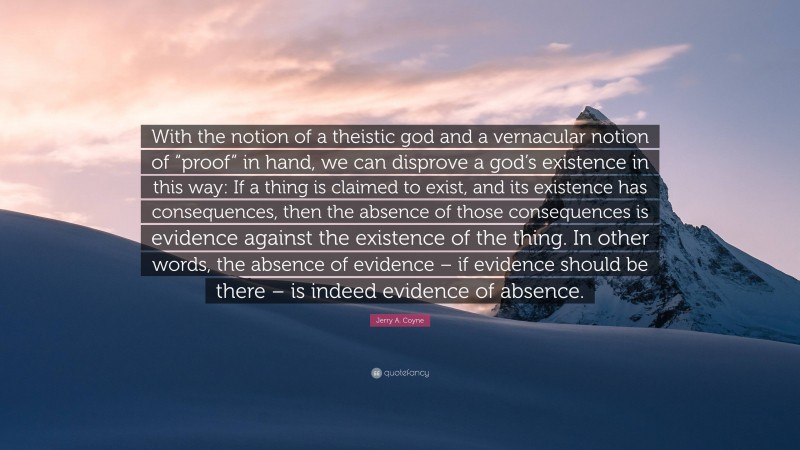 Jerry A. Coyne Quote: “With the notion of a theistic god and a vernacular notion of “proof” in hand, we can disprove a god’s existence in this way: If a thing is claimed to exist, and its existence has consequences, then the absence of those consequences is evidence against the existence of the thing. In other words, the absence of evidence – if evidence should be there – is indeed evidence of absence.”