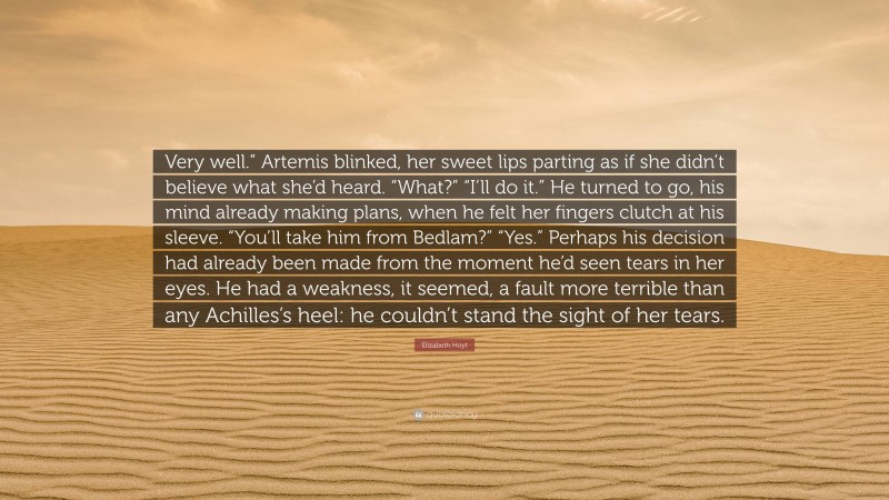 Elizabeth Hoyt Quote: “Very well.” Artemis blinked, her sweet lips parting as if she didn’t believe what she’d heard. “What?” “I’ll do it.” He turned to go, his mind already making plans, when he felt her fingers clutch at his sleeve. “You’ll take him from Bedlam?” “Yes.” Perhaps his decision had already been made from the moment he’d seen tears in her eyes. He had a weakness, it seemed, a fault more terrible than any Achilles’s heel: he couldn’t stand the sight of her tears.”