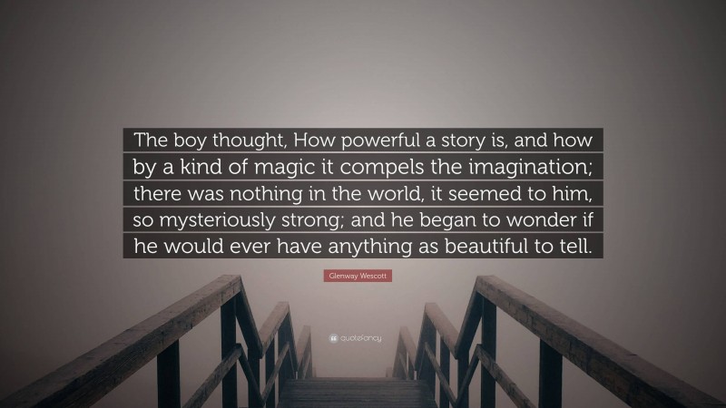 Glenway Wescott Quote: “The boy thought, How powerful a story is, and how by a kind of magic it compels the imagination; there was nothing in the world, it seemed to him, so mysteriously strong; and he began to wonder if he would ever have anything as beautiful to tell.”