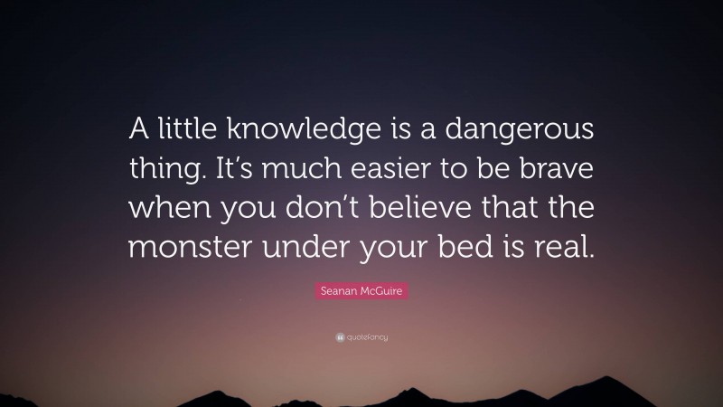 Seanan McGuire Quote: “A little knowledge is a dangerous thing. It’s much easier to be brave when you don’t believe that the monster under your bed is real.”