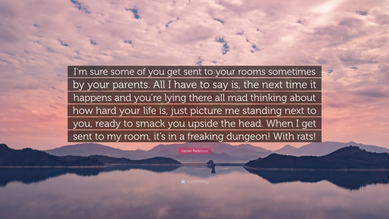 James Patterson Quote: “I’m sure some of you get sent to your rooms sometimes by your parents. All I have to say is, the next time it happens and you’re lying there all mad thinking about how hard your life is, just picture me standing next to you, ready to smack you upside the head. When I get sent to my room, it’s in a freaking dungeon! With rats!”