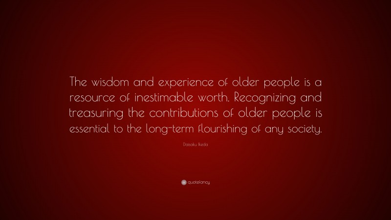 Daisaku Ikeda Quote: “The wisdom and experience of older people is a resource of inestimable worth. Recognizing and treasuring the contributions of older people is essential to the long-term flourishing of any society.”