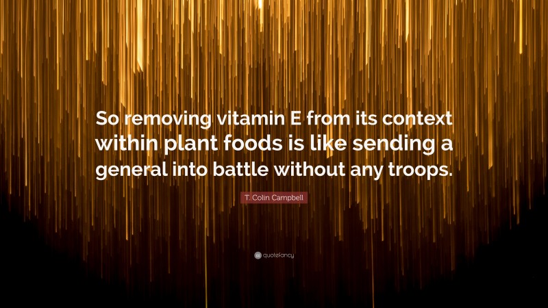 T. Colin Campbell Quote: “So removing vitamin E from its context within plant foods is like sending a general into battle without any troops.”