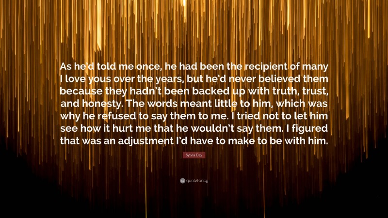 Sylvia Day Quote: “As he’d told me once, he had been the recipient of many I love yous over the years, but he’d never believed them because they hadn’t been backed up with truth, trust, and honesty. The words meant little to him, which was why he refused to say them to me. I tried not to let him see how it hurt me that he wouldn’t say them. I figured that was an adjustment I’d have to make to be with him.”