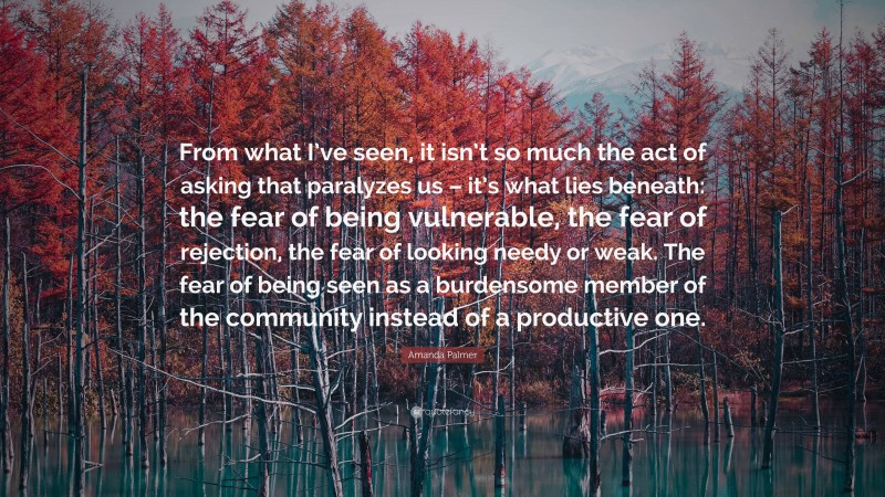 Amanda Palmer Quote: “From what I’ve seen, it isn’t so much the act of asking that paralyzes us – it’s what lies beneath: the fear of being vulnerable, the fear of rejection, the fear of looking needy or weak. The fear of being seen as a burdensome member of the community instead of a productive one.”