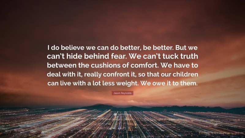Jason Reynolds Quote: “I do believe we can do better, be better. But we can’t hide behind fear. We can’t tuck truth between the cushions of comfort. We have to deal with it, really confront it, so that our children can live with a lot less weight. We owe it to them.”