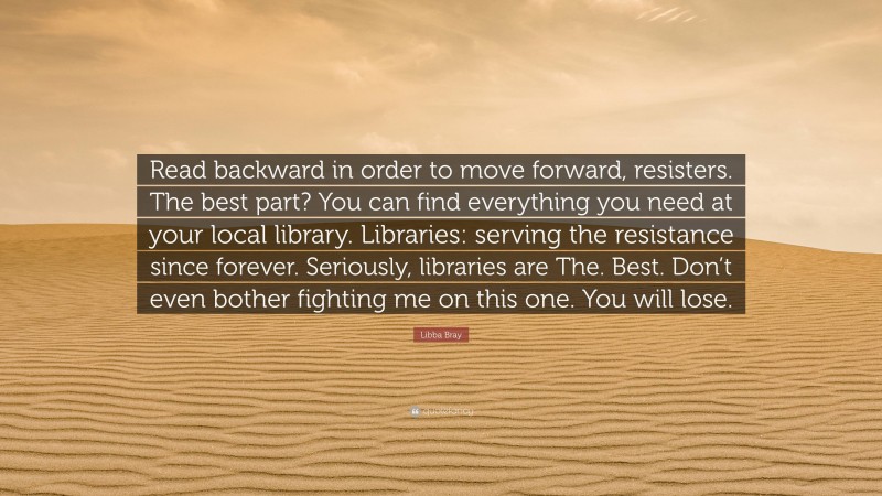 Libba Bray Quote: “Read backward in order to move forward, resisters. The best part? You can find everything you need at your local library. Libraries: serving the resistance since forever. Seriously, libraries are The. Best. Don’t even bother fighting me on this one. You will lose.”