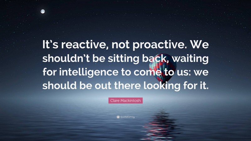 Clare Mackintosh Quote: “It’s reactive, not proactive. We shouldn’t be sitting back, waiting for intelligence to come to us: we should be out there looking for it.”