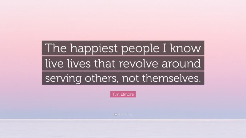 Tim Elmore Quote: “The happiest people I know live lives that revolve around serving others, not themselves.”