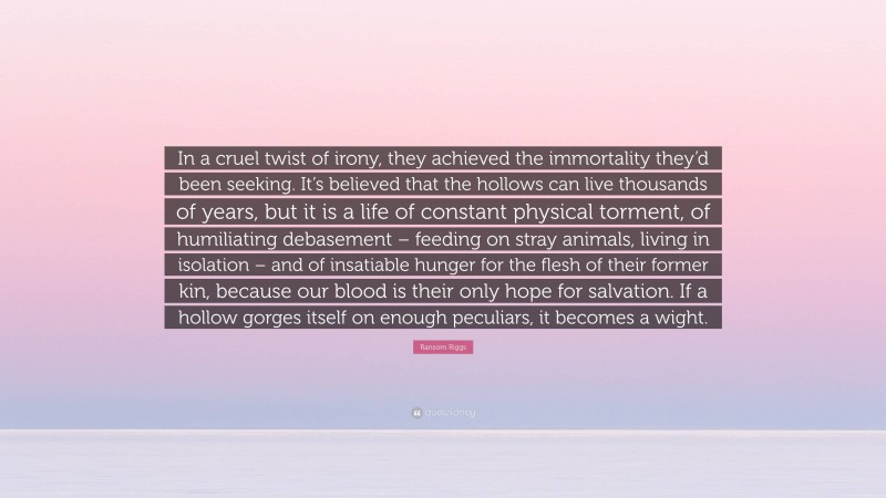 Ransom Riggs Quote: “In a cruel twist of irony, they achieved the immortality they’d been seeking. It’s believed that the hollows can live thousands of years, but it is a life of constant physical torment, of humiliating debasement – feeding on stray animals, living in isolation – and of insatiable hunger for the flesh of their former kin, because our blood is their only hope for salvation. If a hollow gorges itself on enough peculiars, it becomes a wight.”