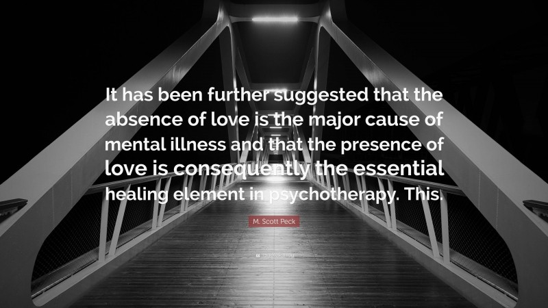 M. Scott Peck Quote: “It has been further suggested that the absence of love is the major cause of mental illness and that the presence of love is consequently the essential healing element in psychotherapy. This.”
