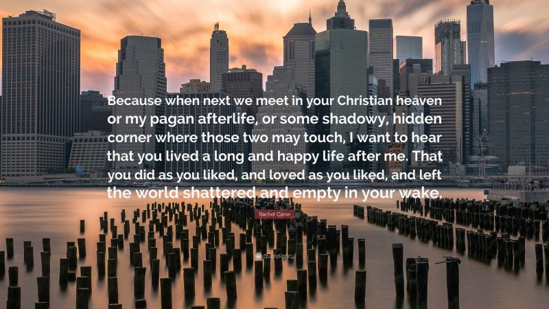 Rachel Caine Quote: “Because when next we meet in your Christian heaven or my pagan afterlife, or some shadowy, hidden corner where those two may touch, I want to hear that you lived a long and happy life after me. That you did as you liked, and loved as you liked, and left the world shattered and empty in your wake.”