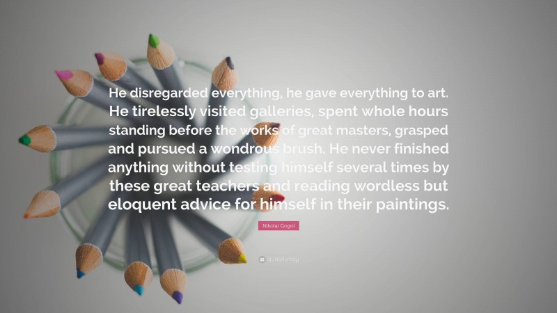 Nikolai Gogol Quote: “He disregarded everything, he gave everything to art. He tirelessly visited galleries, spent whole hours standing before the works of great masters, grasped and pursued a wondrous brush. He never finished anything without testing himself several times by these great teachers and reading wordless but eloquent advice for himself in their paintings.”