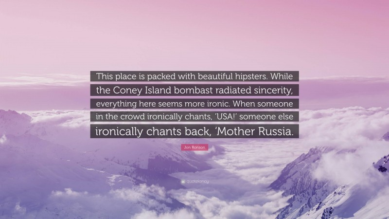 Jon Ronson Quote: “This place is packed with beautiful hipsters. While the Coney Island bombast radiated sincerity, everything here seems more ironic. When someone in the crowd ironically chants, ‘USA!’ someone else ironically chants back, ‘Mother Russia.”