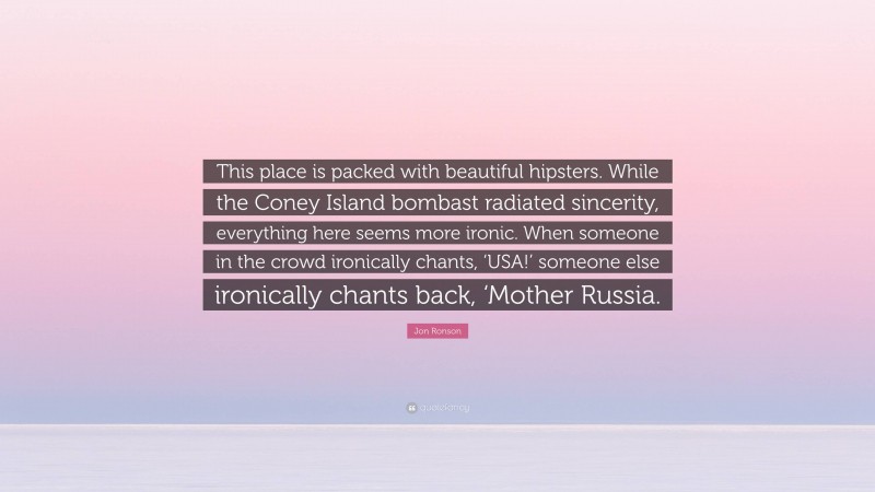 Jon Ronson Quote: “This place is packed with beautiful hipsters. While the Coney Island bombast radiated sincerity, everything here seems more ironic. When someone in the crowd ironically chants, ‘USA!’ someone else ironically chants back, ‘Mother Russia.”