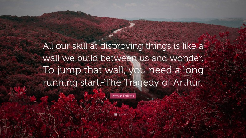 Arthur Phillips Quote: “All our skill at disproving things is like a wall we build between us and wonder. To jump that wall, you need a long running start.-The Tragedy of Arthur.”