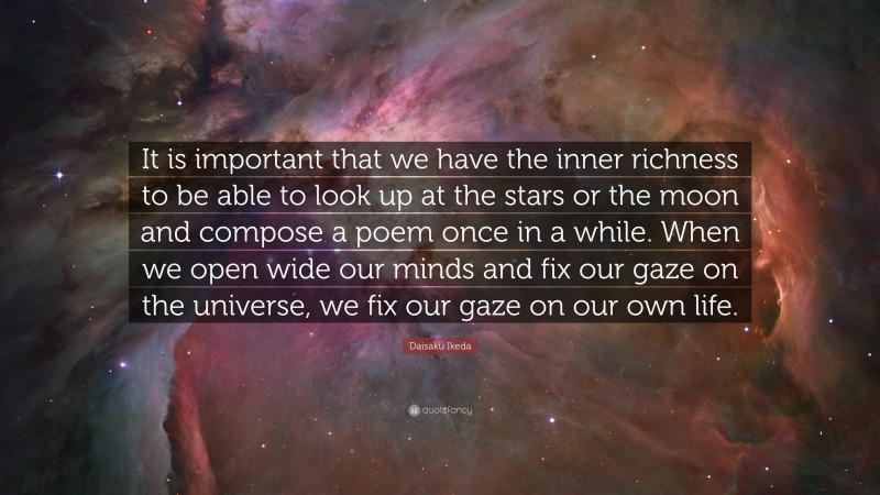 Daisaku Ikeda Quote: “It is important that we have the inner richness to be able to look up at the stars or the moon and compose a poem once in a while. When we open wide our minds and fix our gaze on the universe, we fix our gaze on our own life.”