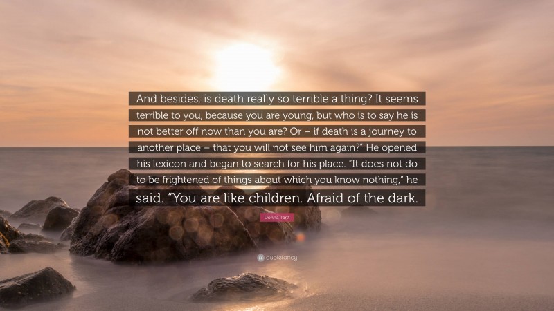 Donna Tartt Quote: “And besides, is death really so terrible a thing? It seems terrible to you, because you are young, but who is to say he is not better off now than you are? Or – if death is a journey to another place – that you will not see him again?” He opened his lexicon and began to search for his place. “It does not do to be frightened of things about which you know nothing,” he said. “You are like children. Afraid of the dark.”