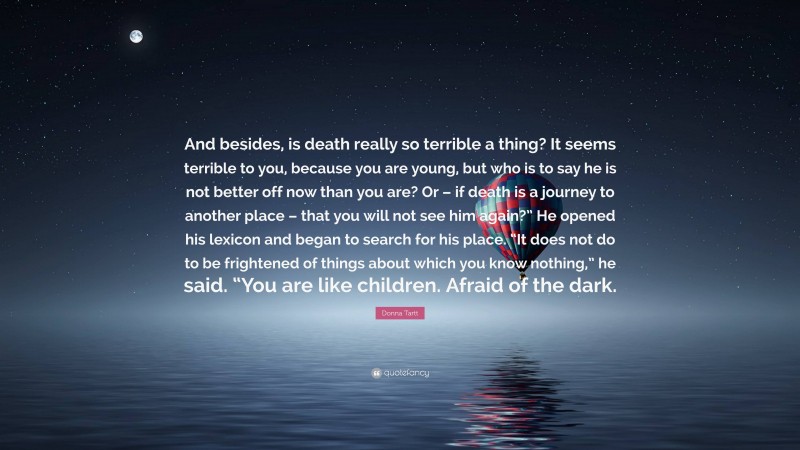 Donna Tartt Quote: “And besides, is death really so terrible a thing? It seems terrible to you, because you are young, but who is to say he is not better off now than you are? Or – if death is a journey to another place – that you will not see him again?” He opened his lexicon and began to search for his place. “It does not do to be frightened of things about which you know nothing,” he said. “You are like children. Afraid of the dark.”