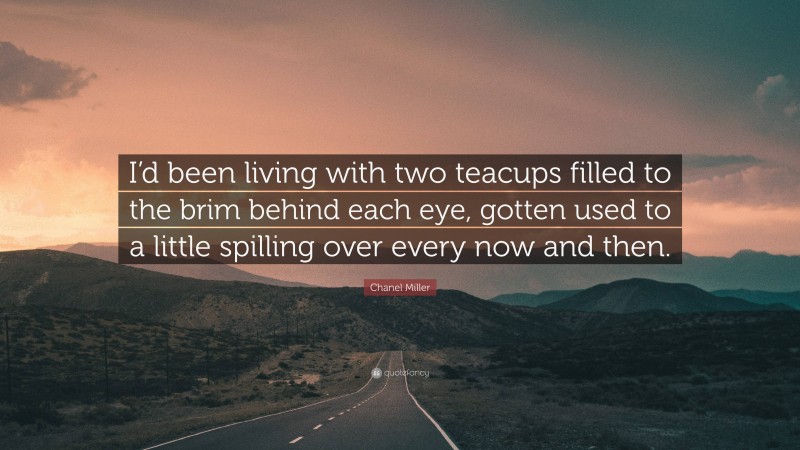 Chanel Miller Quote: “I’d been living with two teacups filled to the brim behind each eye, gotten used to a little spilling over every now and then.”