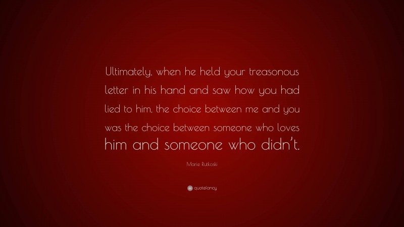 Marie Rutkoski Quote: “Ultimately, when he held your treasonous letter in his hand and saw how you had lied to him, the choice between me and you was the choice between someone who loves him and someone who didn’t.”