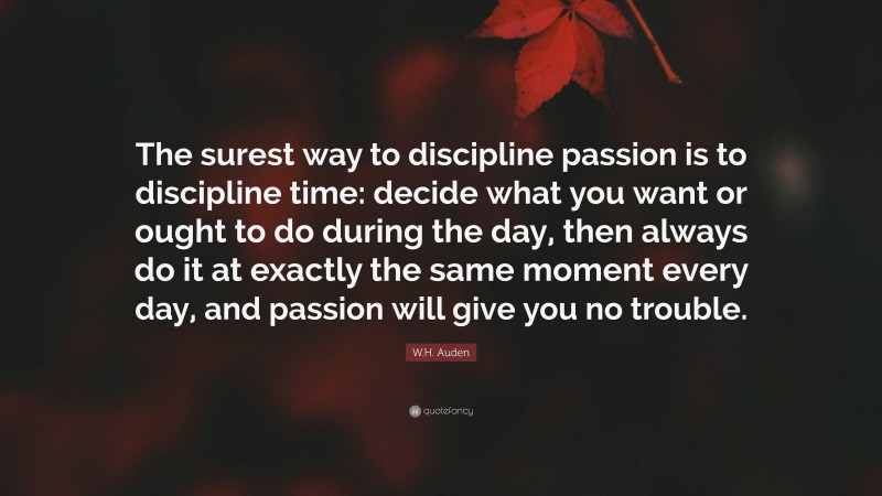 W.H. Auden Quote: “The surest way to discipline passion is to discipline time: decide what you want or ought to do during the day, then always do it at exactly the same moment every day, and passion will give you no trouble.”
