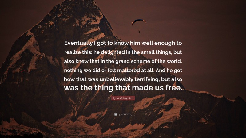 Lynn Weingarten Quote: “Eventually I got to know him well enough to realize this: he delighted in the small things, but also knew that in the grand scheme of the world, nothing we did or felt mattered at all. And he got how that was unbelievably terrifying, but also was the thing that made us free.”