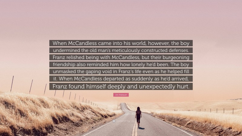 Jon Krakauer Quote: “When McCandless came into his world, however, the boy undermined the old man’s meticulously constructed defenses. Franz relished being with McCandless, but their burgeoning friendship also reminded him how lonely he’d been. The boy unmasked the gaping void in Franz’s life even as he helped fill it. When McCandless departed as suddenly as he’d arrived, Franz found himself deeply and unexpectedly hurt.”