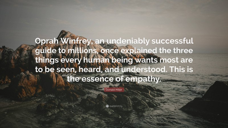 Donald Miller Quote: “Oprah Winfrey, an undeniably successful guide to millions, once explained the three things every human being wants most are to be seen, heard, and understood. This is the essence of empathy.”