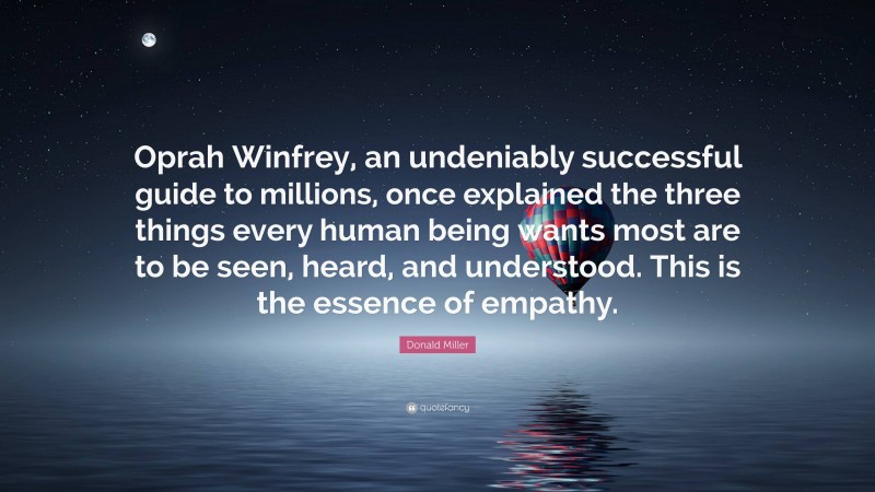 Donald Miller Quote: “Oprah Winfrey, an undeniably successful guide to millions, once explained the three things every human being wants most are to be seen, heard, and understood. This is the essence of empathy.”