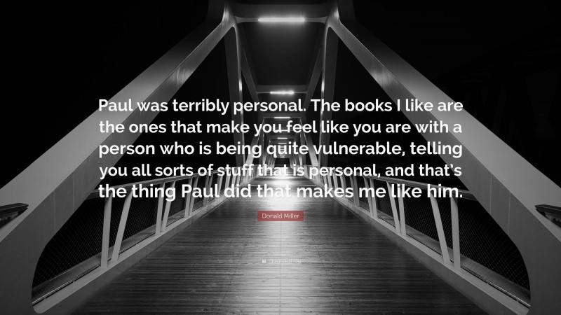 Donald Miller Quote: “Paul was terribly personal. The books I like are the ones that make you feel like you are with a person who is being quite vulnerable, telling you all sorts of stuff that is personal, and that’s the thing Paul did that makes me like him.”