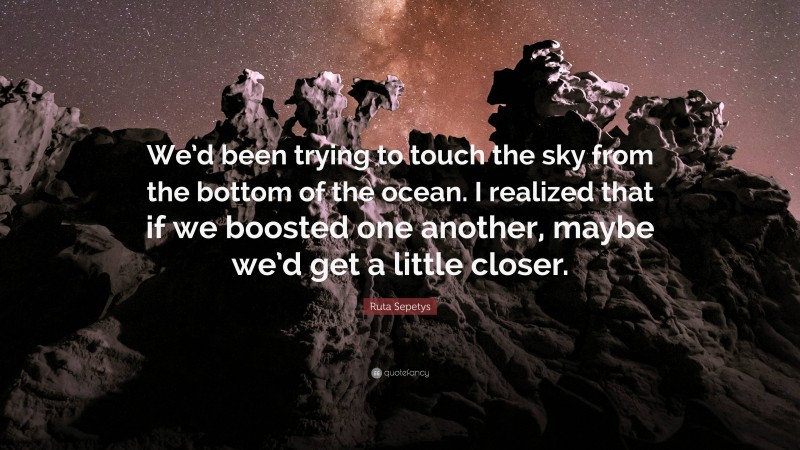 Ruta Sepetys Quote: “We’d been trying to touch the sky from the bottom of the ocean. I realized that if we boosted one another, maybe we’d get a little closer.”