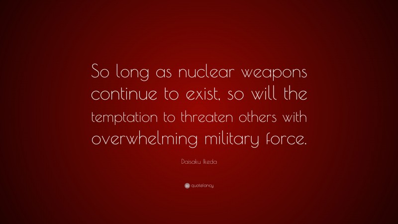 Daisaku Ikeda Quote: “So long as nuclear weapons continue to exist, so will the temptation to threaten others with overwhelming military force.”