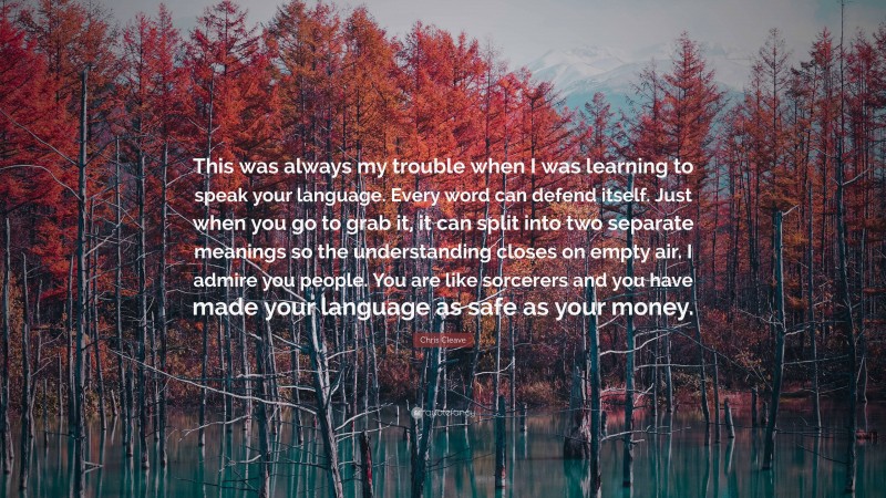 Chris Cleave Quote: “This was always my trouble when I was learning to speak your language. Every word can defend itself. Just when you go to grab it, it can split into two separate meanings so the understanding closes on empty air. I admire you people. You are like sorcerers and you have made your language as safe as your money.”