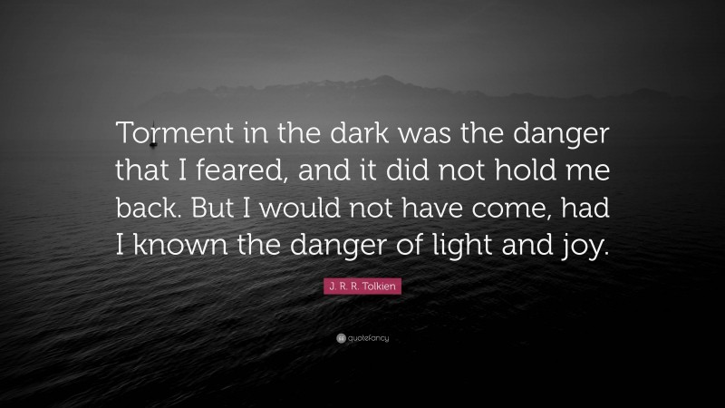 J. R. R. Tolkien Quote: “Torment in the dark was the danger that I feared, and it did not hold me back. But I would not have come, had I known the danger of light and joy.”