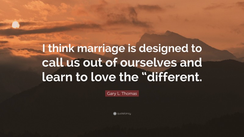 Gary L. Thomas Quote: “I think marriage is designed to call us out of ourselves and learn to love the “different.”