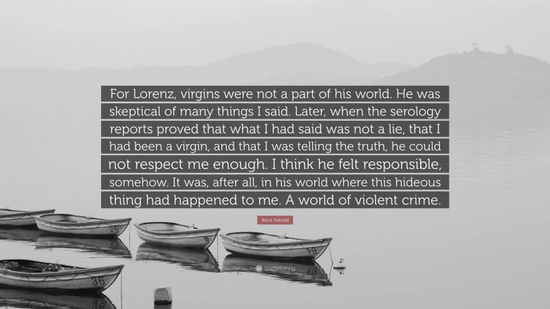 Alice Sebold Quote: “For Lorenz, virgins were not a part of his world. He was skeptical of many things I said. Later, when the serology reports proved that what I had said was not a lie, that I had been a virgin, and that I was telling the truth, he could not respect me enough. I think he felt responsible, somehow. It was, after all, in his world where this hideous thing had happened to me. A world of violent crime.”