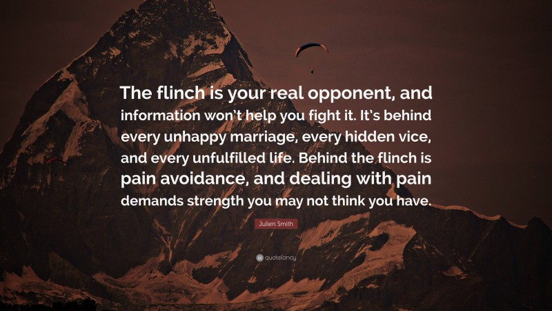 Julien Smith Quote: “The flinch is your real opponent, and information won’t help you fight it. It’s behind every unhappy marriage, every hidden vice, and every unfulfilled life. Behind the flinch is pain avoidance, and dealing with pain demands strength you may not think you have.”