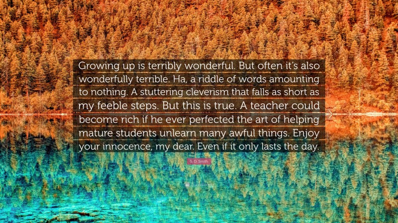 S. D. Smith Quote: “Growing up is terribly wonderful. But often it’s also wonderfully terrible. Ha, a riddle of words amounting to nothing. A stuttering cleverism that falls as short as my feeble steps. But this is true. A teacher could become rich if he ever perfected the art of helping mature students unlearn many awful things. Enjoy your innocence, my dear. Even if it only lasts the day.”