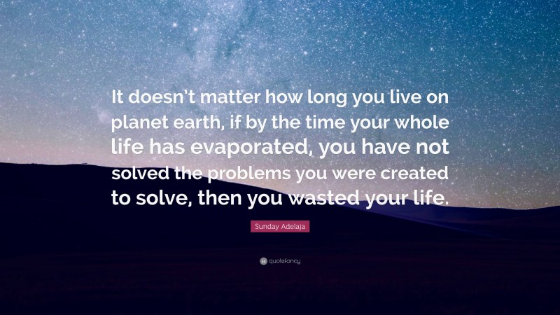 Sunday Adelaja Quote: “It doesn’t matter how long you live on planet earth, if by the time your whole life has evaporated, you have not solved the problems you were created to solve, then you wasted your life.”