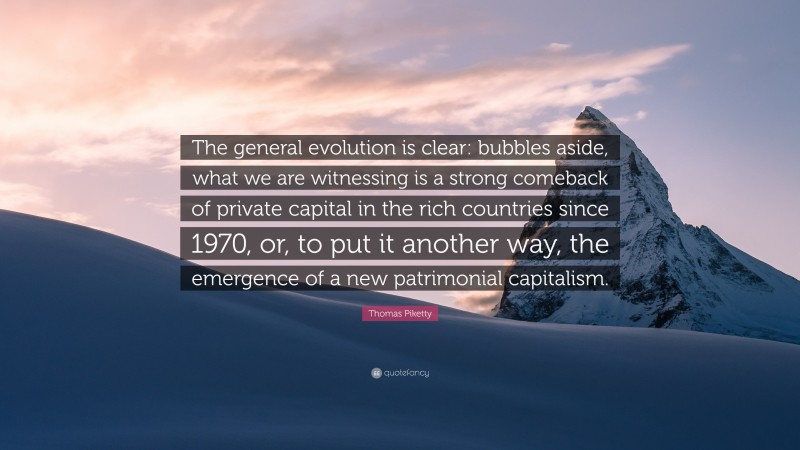 Thomas Piketty Quote: “The general evolution is clear: bubbles aside, what we are witnessing is a strong comeback of private capital in the rich countries since 1970, or, to put it another way, the emergence of a new patrimonial capitalism.”