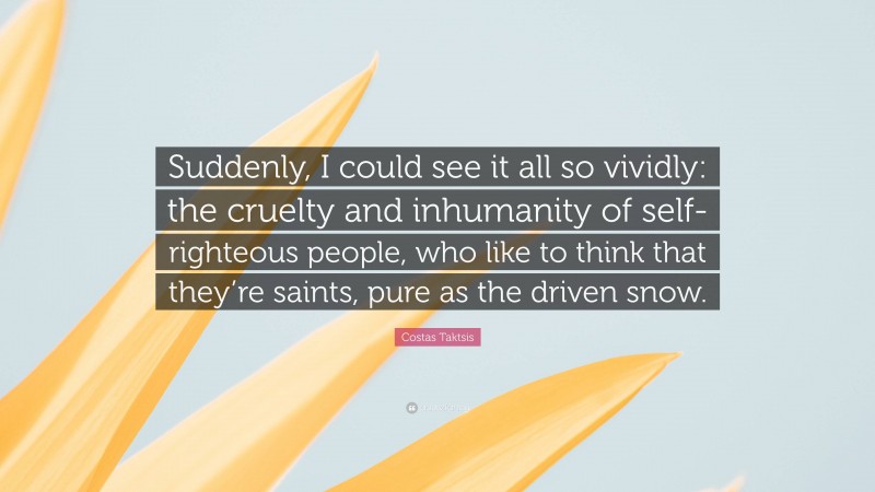 Costas Taktsis Quote: “Suddenly, I could see it all so vividly: the cruelty and inhumanity of self-righteous people, who like to think that they’re saints, pure as the driven snow.”