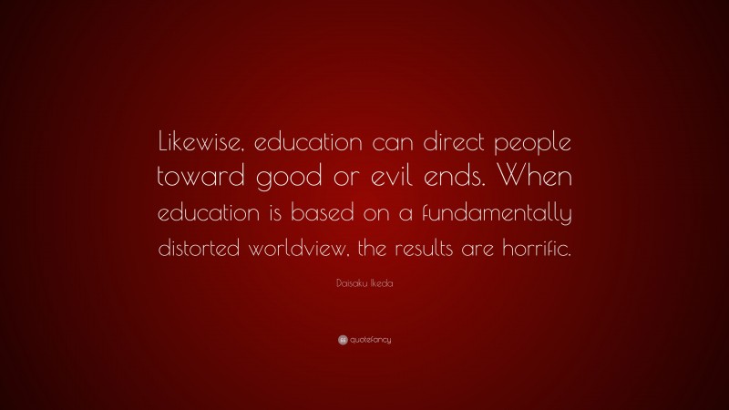 Daisaku Ikeda Quote: “Likewise, education can direct people toward good or evil ends. When education is based on a fundamentally distorted worldview, the results are horrific.”