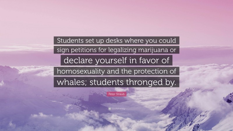 Peter Straub Quote: “Students set up desks where you could sign petitions for legalizing marijuana or declare yourself in favor of homosexuality and the protection of whales; students thronged by.”